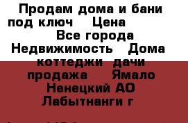 Продам дома и бани под ключ. › Цена ­ 300 000 - Все города Недвижимость » Дома, коттеджи, дачи продажа   . Ямало-Ненецкий АО,Лабытнанги г.